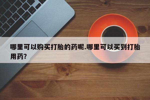 私人诊所买打胎药吗哪里可以购买打胎的药呢.哪里可以买到打胎用药？