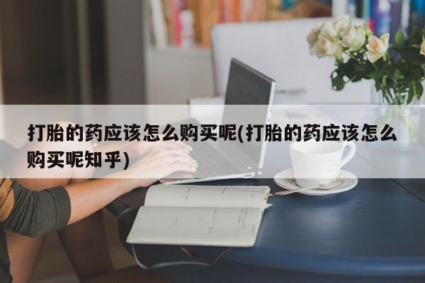 私人诊所买打胎药吗打胎的药应该怎么购买呢(打胎的药应该怎么购买呢知乎)